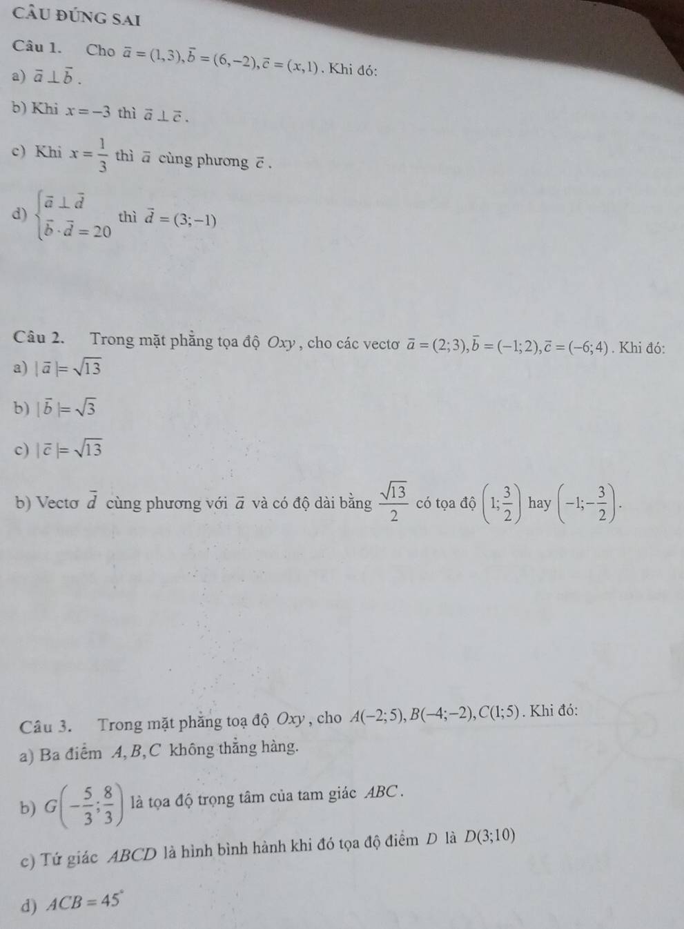 câu đúng sai 
Câu 1. Cho 
a) overline a⊥ overline b. vector a=(1,3), vector b=(6,-2), vector c=(x,1). Khi đó: 
b) Khi x=-3 thì vector a⊥ vector c. 
c) Khi x= 1/3  thì ā cùng phương ē. 
d) beginarrayl vector a⊥ vector d vector b· vector d=20endarray. thì vector d=(3;-1)
Câu 2. Trong mặt phẳng tọa độ Oxy , cho các vectơ vector a=(2;3), vector b=(-1;2), vector c=(-6;4). Khi đó: 
a) |vector a|=sqrt(13)
b) |vector b|=sqrt(3)
c) |overline c|=sqrt(13)
b) Vecto overline d cùng phương với vector a và có độ dài bằng  sqrt(13)/2  có tọa độ (1; 3/2 ) hay (-1;- 3/2 ). 
Câu 3. Trong mặt phẳng toạ độ Oxy, cho A(-2;5), B(-4;-2), C(1;5). Khi đó: 
a) Ba điểm A, B, C không thẳng hàng. 
b) G(- 5/3 ; 8/3 ) là tọa độ trọng tâm của tam giác ABC. 
c) Tứ giác ABCD là hình bình hành khi đó tọa độ điểm D là D(3;10)
d) ACB=45°