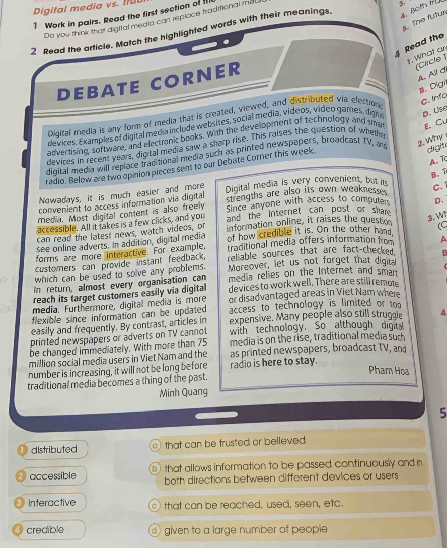 Digital media vs. fr
1 Work in pairs. Read the first section of 
Do you think that digital media can replace traditional me
3.
2 Read the article. Match the highlighted words with their meanings
4. Both tra
5. The futur
4 Read the
1. What ar
DEBATE CORNER
(Circle 1
A. All d
B. Digi
Digital media is any form of media that is created, viewed, and distributed via electronic
C. Info
devices. Examples of digital media include websites, social media, videos, video games, digita D. Use
advertising, software, and electronic books. With the development of technology and smar E. Cu
2. Why
devices in recent years, digital media saw a sharp rise. This raises the question of whethe
dígital media will replace traditional media such as printed newspapers, broadcast TV, and digit
A. T
radio. Below are two opinion pieces sent to our Debate Corner this week.
B. T
Nowadays, it is much easier and more Digital media is very convenient, but its
C. 1
convenient to access information via digital strengths are also its own weaknesses.
media. Most digital content is also freely Since anyone with access to computers D.
accessible. All it takes is a few clicks, and you and the Internet can post or share
can read the latest news, watch videos, or information online, it raises the question
3. Wh
see online adverts. In addition, digital media of how credible it is. On the other hand,
forms are more interactive. For example, traditional media offers information from A
customers can provide instant feedback, reliable sources that are fact-checked. B
which can be used to solve any problems. Moreover, let us not forget that digital
In return, almost every organisation can media relies on the Internet and smart
reach its target customers easily via digital devices to work well. There are still remote
media. Furthermore, digital media is more or disadvantaged areas in Viet Nam where
flexible since information can be updated access to technology is limited or too
easily and frequently. By contrast, articles in expensive. Many people also still struggle 4
printed newspapers or adverts on TV cannot with technology. So although digital
be changed immediately. With more than 75 media is on the rise, traditional media such
million social media users in Viet Nam and the as printed newspapers, broadcast TV, and
number is increasing, it will not be long before radio is here to stay.
Pham Hoa
traditional media becomes a thing of the past.
Minh Quang
5
distributed that can be trusted or believed
accessible b that allows information to be passed continuously and in
both directions between different devices or users
interactive that can be reached, used, seen, etc.
credible  given to a large number of people