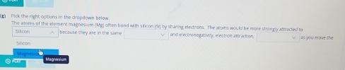 Pick the right options in the clropdown below. 
The atoms of the element magnesium (Mg) often bond with silicon (Si] by sharing electrons. The aloms would be more strongly attracted to 
su con A because they are in the same and electronegativity, electron attraction, 
Siticon as you move the 
Magnesi Magnesism