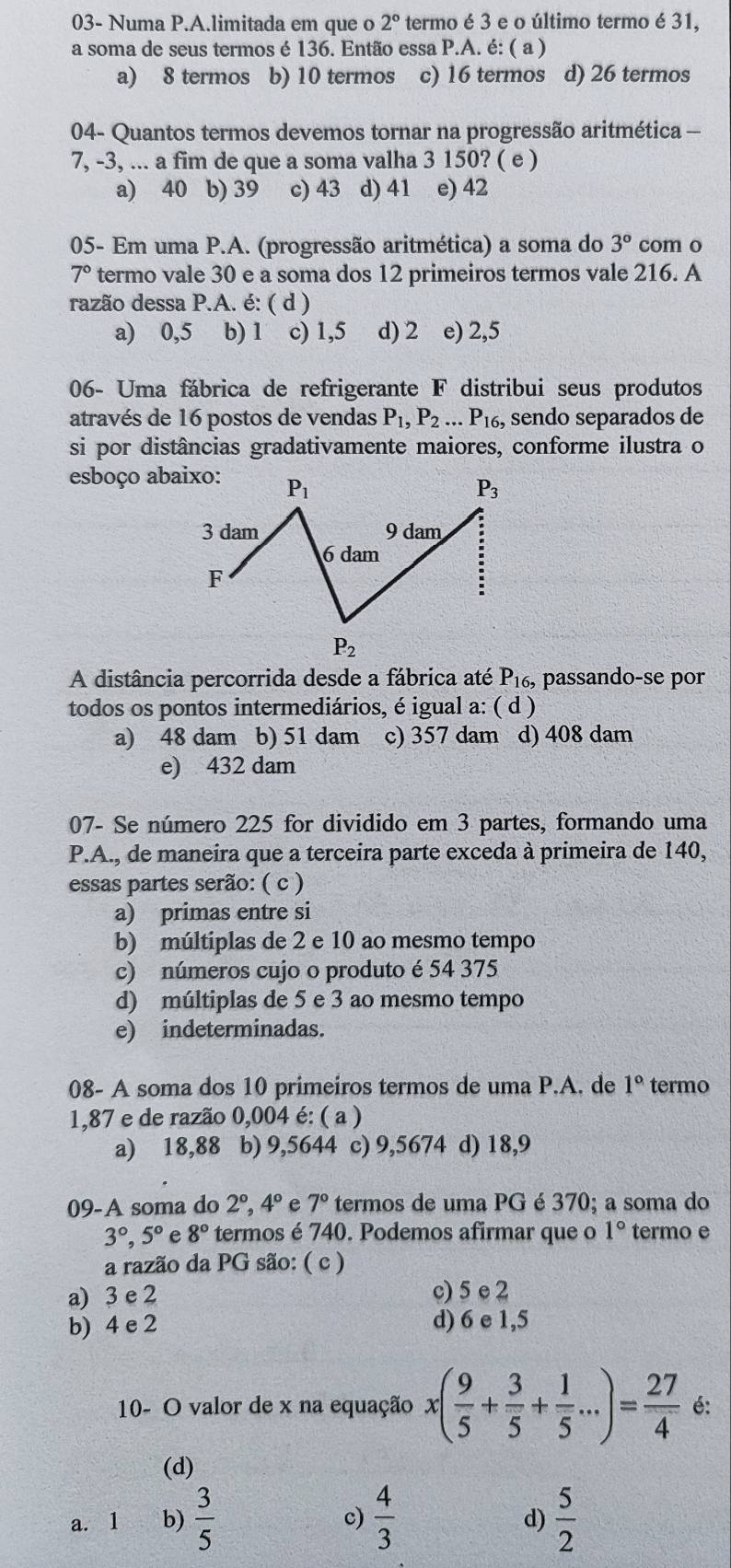 03- Numa P.A.limitada em que o 2° termo é 3 e o último termo é 31,
a soma de seus termos é 136. Então essa P.A. é: ( a )
a) 8 termos b) 10 termos c) 16 termos d) 26 termos
04- Quantos termos devemos tornar na progressão aritmética —
7, -3, ... a fim de que a soma valha 3 150? ( e )
a) 40 b) 39 c) 43 d) 41 e) 42
05- Em uma P.A. (progressão aritmética) a soma do 3° com o
7° termo vale 30 e a soma dos 12 primeiros termos vale 216. A
razão dessa P.A. é: ( d )
a) 0,5 b) 1 c) 1,5 d) 2 e) 2,5
06- Uma fábrica de refrigerante F distribui seus produtos
através de 16 postos de vendas P_1,P_2...P_16 , sendo separados de
si por distâncias gradativamente maiores, conforme ilustra o
esboço abaixo:
A distância percorrida desde a fábrica até P_16. , passando-se por
todos os pontos intermediários, é igual a: ( d )
a) 48 dam b) 51 dam c) 357 dam d) 408 dam
e) 432 dam
07- Se número 225 for dividido em 3 partes, formando uma
P.A., de maneira que a terceira parte exceda à primeira de 140,
essas partes serão: ( c )
a) primas entre si
b) múltiplas de 2 e 10 ao mesmo tempo
c) números cujo o produto é 54 375
d) múltiplas de 5 e 3 ao mesmo tempo
e) indeterminadas.
08- A soma dos 10 primeiros termos de uma P.A. de 1° termo
1,87 e de razão 0,004 é: ( a )
a) 18,88 b) 9,5644 c) 9,5674 d) 18,9
09-A soma do 2°,4° e 7° termos de uma PG é 370; a soma do
3°,5° e 8° termos é 740. Podemos afirmar que o 1° termo e
a razão da PG são: ( c )
a) 3 e 2 c) 5 e 2
b) 4 e 2 d) 6 e 1,5
10- O valor de x na equação x( 9/5 + 3/5 + 1/5 ...)= 27/4  é:
(d)
a. 1 b)  3/5  c)  4/3   5/2 
d)