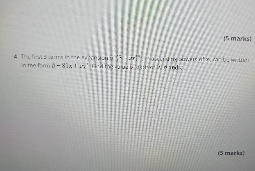 The first 3 terms in the expansion of (3-ax)^5 , in ascending powers of x , can be written 
in the form b-81x+cx^2. Find the value of each of a, b and c. 
(5 marks)