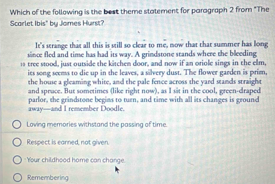 Which of the following is the best theme statement for paragraph 2 from "The
Scarlet Ibis" by James Hurst?
It’s strange that all this is still so clear to me, now that that summer has long
since fled and time has had its way. A grindstone stands where the bleeding
10 tree stood, just outside the kitchen door, and now if an oriole sings in the elm,
its song seems to die up in the leaves, a silvery dust. The flower garden is prim,
the house a gleaming white, and the pale fence across the yard stands straight
and spruce. But sometimes (like right now), as I sit in the cool, green-draped
parlor, the grindstone begins to turn, and time with all its changes is ground
away—and I remember Doodle.
Loving memories withstand the passing of time.
Respect is earned, not given.
Your childhood home can change.
Remembering