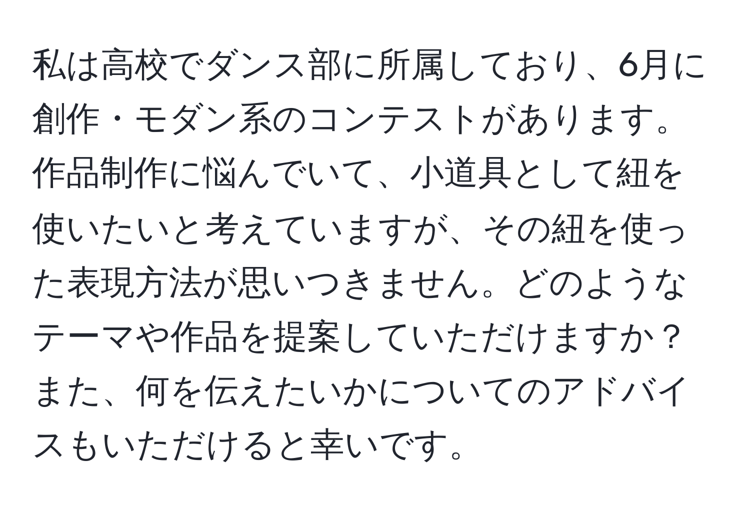 私は高校でダンス部に所属しており、6月に創作・モダン系のコンテストがあります。作品制作に悩んでいて、小道具として紐を使いたいと考えていますが、その紐を使った表現方法が思いつきません。どのようなテーマや作品を提案していただけますか？また、何を伝えたいかについてのアドバイスもいただけると幸いです。