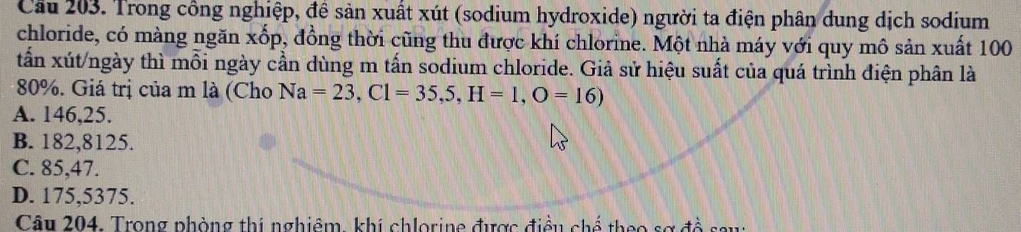 Cầu 203. Trong công nghiệp, đề sản xuất xút (sodium hydroxide) người ta điện phân dung dịch sodium
chloride, có màng ngăn xốp, đồng thời cũng thu được khí chlorine. Một nhà máy với quy mô sản xuất 100
tấần xút/ngày thì mỗi ngày cần dùng m tấn sodium chloride. Giả sử hiệu suất của quá trình điện phân là
80%. Giá trị của m là (Cho Na=23, Cl=35,5,H=1, O=16)
A. 146,25.
B. 182,8125.
C. 85,47.
D. 175,5375.
Câu 204. Trong phòng thi nghiêm, khí chlorine được điều chế theo sợ đồ sau