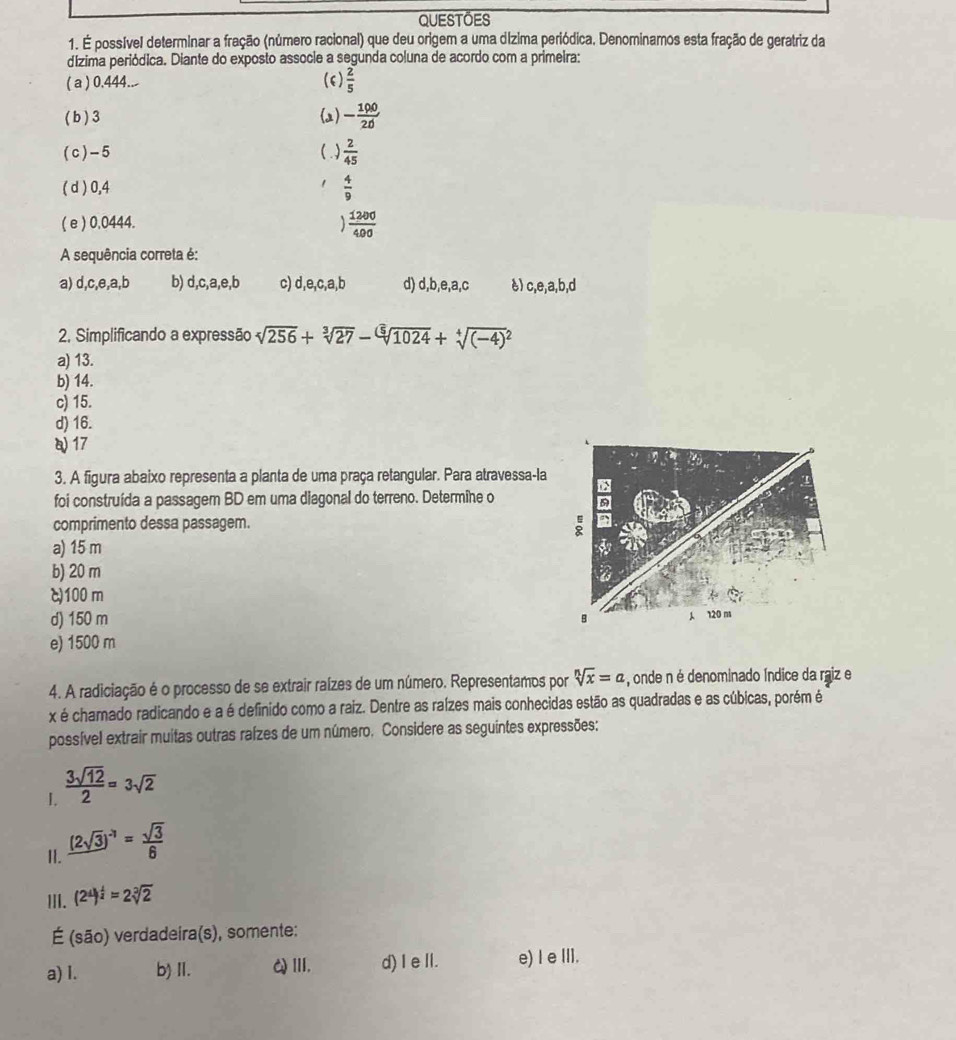 QUESTOES
1. É possível determinar a fração (número racional) que deu origem a uma dízima periódica. Denominamos esta fração de geratriz da
dízima periódica. Diante do exposto associe a segunda coluna de acordo com a primeira:
( a ) 0.444..- (6)  2/5 
(b)3 (2) - 190/20 
(c)-5 ()  2/45 
( d ) 0,4  4/9 
( e ) 0,0444.  1200/400 
A sequência correta é:
a) d,c,e,a,b b) d,c,a,e,b c) d,e,c,a,b d) d,b,e,a,c è) c,e,a,b,d
2. Simplificando a expressão sqrt[4](256)+sqrt[3](27)-sqrt[6](1024)+sqrt[4]((-4)^2)
a) 13.
b) 14.
c) 15.
d) 16.
17
3. A figura abaixo representa a planta de uma praça retangular. Para atravessa-la
foi construída a passagem BD em uma diagonal do terreno. Determîne o
comprimento dessa passagem.
a) 15 m
b) 20 m
c)100 m
d) 150 m
e) 1500 m
4. A radiciação é o processo de se extrair raízes de um número. Representamos por sqrt[n](x)=a , onde n é denominado Índice da raiz e
x é chamado radicando e a é definido como a raiz. Dentre as raízes mais conhecidas estão as quadradas e as cúbicas, porém é
possível extrair muitas outras raízes de um número. Considere as seguintes expressões:
I  3sqrt(12)/2 =3sqrt(2)
II. (2sqrt(3))^-1= sqrt(3)/6 
III. (2^4)^ 1/2 =2sqrt[3](2)
É (são) verdadeira(s), somente:
a) I. b) Ⅱ. QⅢ. d) Ie Il. e) I e III.