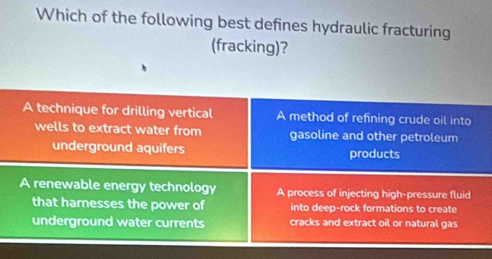 Which of the following best defines hydraulic fracturing
(fracking)?
A technique for drilling vertical A method of refining crude oil into
wells to extract water from gasoline and other petroleum
underground aquifers products
A renewable energy technology A process of injecting high-pressure fluid
that harnesses the power of into deep-rock formations to create
underground water currents cracks and extract oil or natural gas