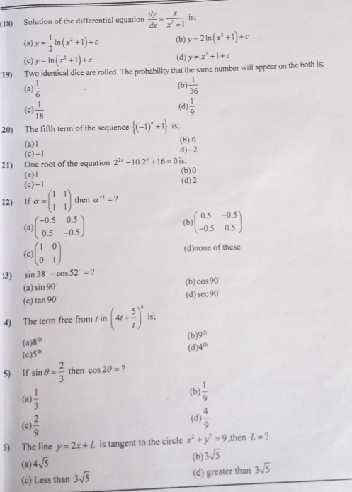 (18) Solution of the differential equation  dy/dx = x/x^2+1  is;
(a) y= 1/2 ln (x^2+1)+c (b) y=2ln (x^2+1)+c
(c) y=ln (x^2+1)+c
(d) y=x^2+1+c
(19) Two identical dice are rolled. The probability that the same number will appear on the both is;
(a)  1/6  (b)  1/36 
(d)
(c)  1/18   1/9 
20) The fifth term of the sequence  (-1)^n+1 is;
(a)1 (b) 0
(c)-1 d) -2
21) One root of the equation 2^(2x)-10.2^x+16=0 is;
(b)0
(a)1 (d) 2
(c)-1
22) If alpha =beginpmatrix 1&1 1&1endpmatrix then a^(-1)= ?
(a) beginpmatrix -0.5&0.5 0.5&-0.5endpmatrix (b) beginpmatrix 0.5&-0.5 -0.5&0.5endpmatrix
(c) beginpmatrix 1&0 0&1endpmatrix (d)none of these
!3) sin 38°-cos 52°= ?
(a) sin 90° (b) cos 90°
(d) sec 90°
(c) tan 90°
4) The term free from / in (4t+ 5/t )^8 is;
(a) 8^(th) (b) 9^(th)
(d) 4^(th)
(c) 5^(th)
5) lf sin θ = 2/3  then cos 2θ = ?
(a)  1/3 
(b)  1/9 
(c)  2/9 
(d)  4/9 
5) The line y=2x+L is tangent to the circle x^2+y^2=9 ,then L= ?
(b) 3sqrt(5)
(a) 4sqrt(5)
(c) Less than 3sqrt(5) (d) greater than 3sqrt(5)