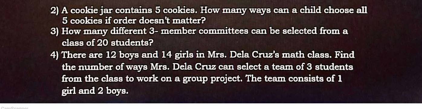 A cookie jar contains 5 cookies. How many ways can a child choose all
5 cookies if order doesn't matter? 
3) How many different 3 - member committees can be selected from a 
class of 20 students? 
4) There are 12 boys and 14 girls in Mrs. Dela Cruz’s math class. Find 
the number of ways Mrs. Dela Cruz can select a team of 3 students 
from the class to work on a group project. The team consists of 1
girl and 2 boys.