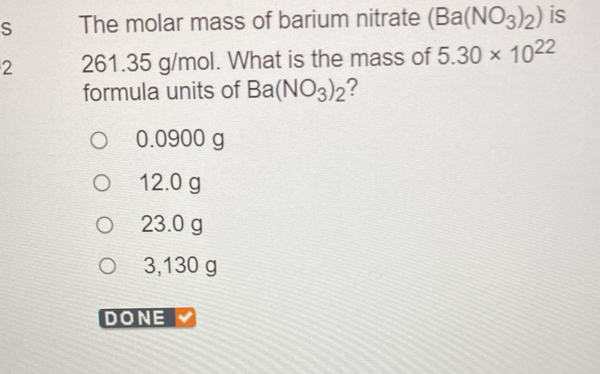 The molar mass of barium nitrate (Ba(NO_3)_2) is
2 261.35 g/mol. What is the mass of 5.30* 10^(22)
formula units of Ba(NO_3)_2 ?
0.0900 g
12.0 g
23.0 g
3,130 g
DONE