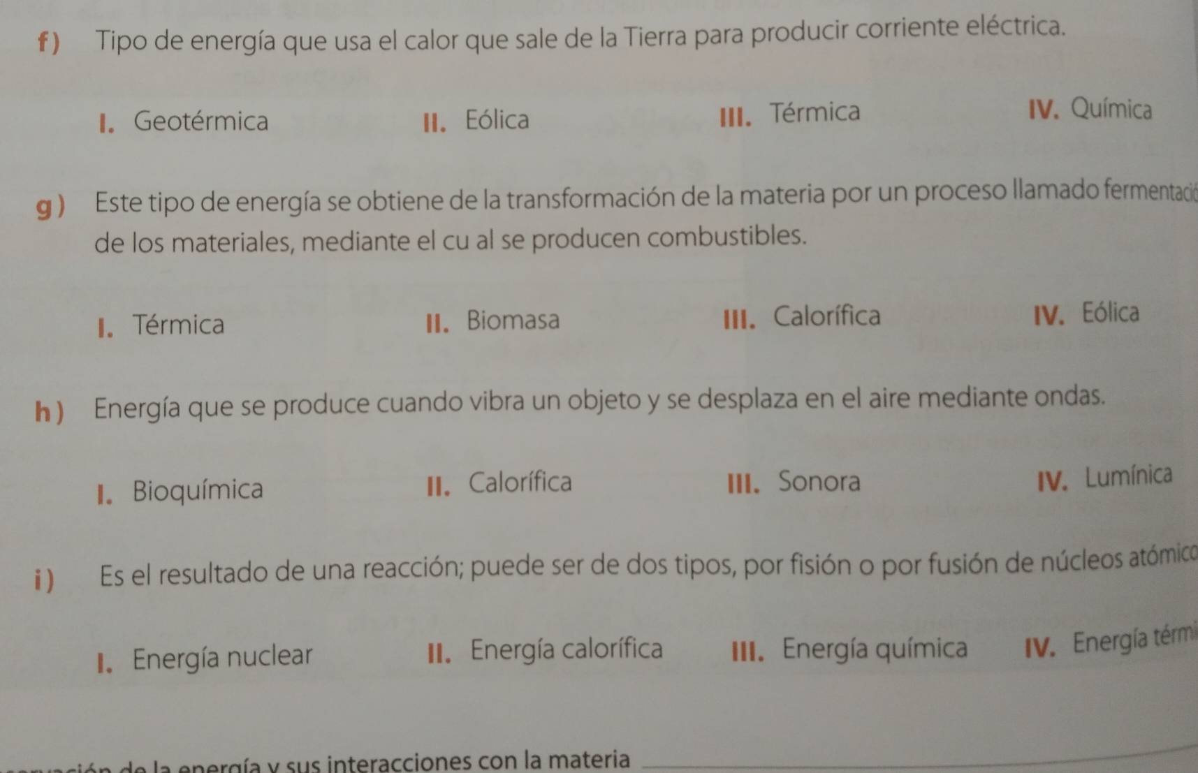 Tipo de energía que usa el calor que sale de la Tierra para producir corriente eléctrica.
Geotérmica II. Eólica III. Térmica
IV. Química
g ) Este tipo de energía se obtiene de la transformación de la materia por un proceso llamado fermentación
de los materiales, mediante el cu al se producen combustibles.
I Térmica II. Biomasa III. Calorífica IV. Eólica
h ) Energía que se produce cuando vibra un objeto y se desplaza en el aire mediante ondas.
I Bioquímica II. Calorífica III. Sonora
IV. Lumínica
) Es el resultado de una reacción; puede ser de dos tipos, por fisión o por fusión de núcleos atómico
I Energía nuclear II. Energía calorífica III. Energía química V. Energía térmi
pergía y sus interacciones con la materia
_