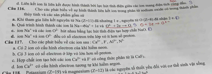 d. Liên kết ion là liên kết được hình thành bởi lực hút tĩnh điện giữa các ion mang điện tích cùng dấu.
Câu 116. Cho các phát biểu về sự hình thành liên kết ion trong phân tử sodium oxide có trong thành phần
thủy tinh và các sản phẩm gốm sứ
a. Khi tham gia liên kết nguyên tử Na (Z=11) đã nhường 1 e , nguyên từ O(Z=8) đã nhận 2 e. f
b. Quá trình hình thành các ion là Nato Na^++1 e và _ O^(2-)+2e O
c. ion Na^+ và các ion O^(2-) hút nhau bằng lực hút tĩnh điện tạo hợp chất NaO.
d. ion Na^+ và ion O^(2-) đều có số electron trên lớp vỏ ít hơn số proton.
Câu 117. Cho các phát biểu về các ion sau : Ca^(2+), F^-, Al^(3+), N^(3-)
a. Có 2 ion có cấu hình electron của khí hiếm neon.
b. Có 3 ion có số electron ở lớp vỏ lớn hơn số proton.
c. Hợp chất ion tạo bởi các ion Ca^(2+) và F có công thức phân tử là CaF_2.
d. Ion Ca^(2+) có cấu hình electron tương tự khí hiếm argon.
Câu 118. Potassium (Z=19) và magnesium (Z=12) là các nguyên tố thiết yếu đối với cơ thể sinh vật sống
-62n^23n^6