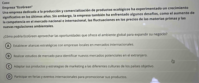 Caso:
Empresa ''EcoGreen'
Una empresa dedicada a la producción y comercialización de productos ecológicos ha experimentado un crecimiento
significativo en los últimos años. Sin embargo, la empresa también ha enfrentado algunos desafíos, como el aumento de
la competencia en el mercado nacional e internacional, las fluctuaciones en los precios de las materías primas y las
nuevas regulaciones ambientales.
¿Cómo podría EcoGreen aprovechar las oportunidades que ofrece el ambiente global para expandir su negocio?
A Establecer alianzas estratégicas con empresas locales en mercados internacionales.
B) Realizar estudios de mercado para identificar nuevos mercados potenciales en el extranjero.
C) Adaptar sus productos y estrategias de marketing a las diferentes culturas de los países objetivo.
D Participar en ferias y eventos internacionales para promocionar sus productos.