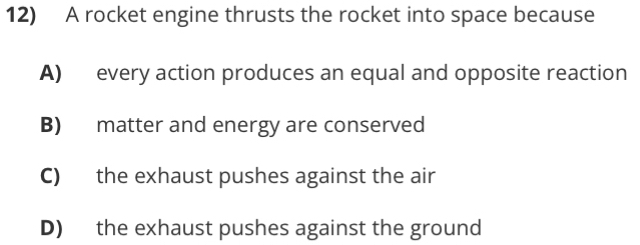 A rocket engine thrusts the rocket into space because
A) every action produces an equal and opposite reaction
B) matter and energy are conserved
C) the exhaust pushes against the air
D) the exhaust pushes against the ground