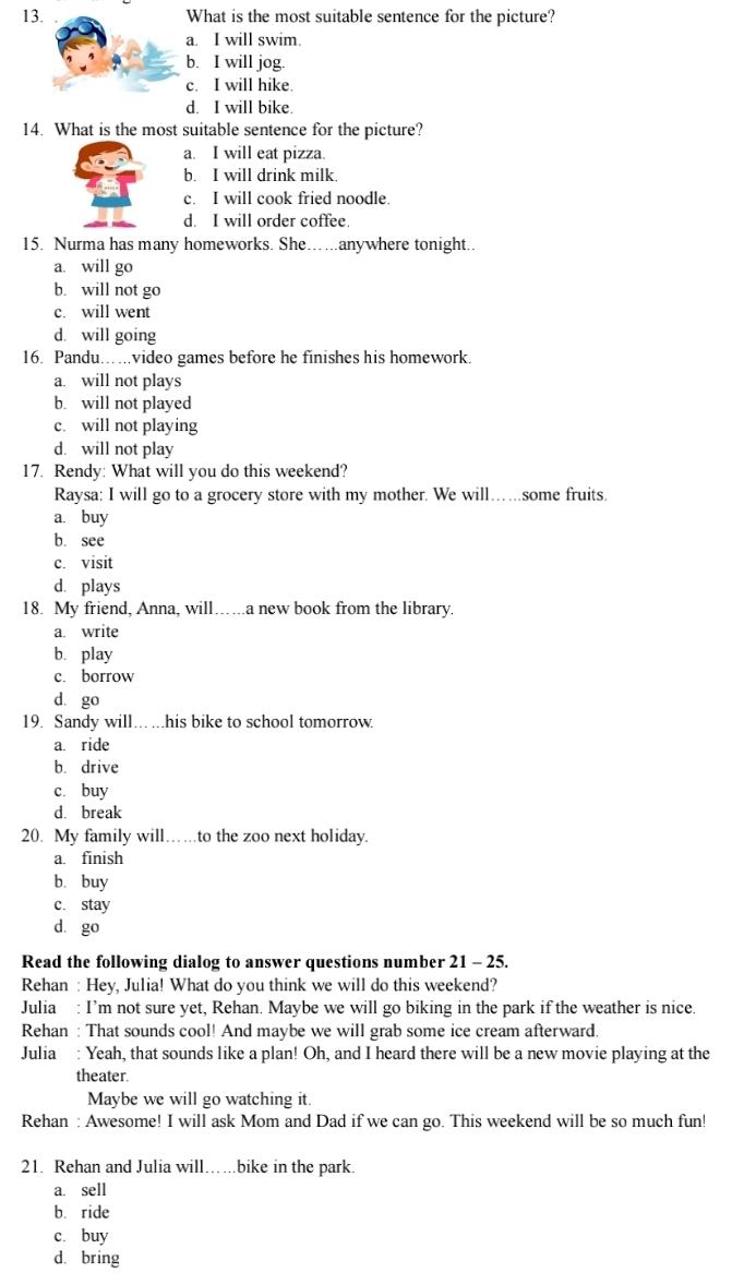 What is the most suitable sentence for the picture?
a. I will swim.
b. I will jog.
c. I will hike.
d. I will bike.
14. What is the most suitable sentence for the picture?
a. I will eat pizza.
b. I will drink milk
c. I will cook fried noodle.
d. I will order coffee.
15. Nurma has many homeworks. She… ..anywhere tonight..
a. will go
b. will not go
c. will went
d. will going
16. Pandu…. ...video games before he finishes his homework.
a. will not plays
b. will not played
c. will not playing
d. will not play
17. Rendy: What will you do this weekend?
Raysa: I will go to a grocery store with my mother. We will...some fruits.
a. buy
b. see
c. visit
d. plays
18. My friend, Anna, will…..a new book from the library.
a. write
bì play
c. borrow
d. go
19. Sandy will... ...his bike to school tomorrow.
a. ride
b. drive
c. buy
d. break
20. My family will……..to the zoo next holiday.
a. finish
bìbuy
c. stay
dà go
Read the following dialog to answer questions number 21 - 25.
Rehan : Hey, Julia! What do you think we will do this weekend?
Julia : I’m not sure yet, Rehan. Maybe we will go biking in the park if the weather is nice.
Rehan : That sounds cool! And maybe we will grab some ice cream afterward.
Julia : Yeah, that sounds like a plan! Oh, and I heard there will be a new movie playing at the
theater.
Maybe we will go watching it.
Rehan : Awesome! I will ask Mom and Dad if we can go. This weekend will be so much fun!
21. Rehan and Julia will…….bike in the park.
a. sell
bì ride
c. buy
d. bring