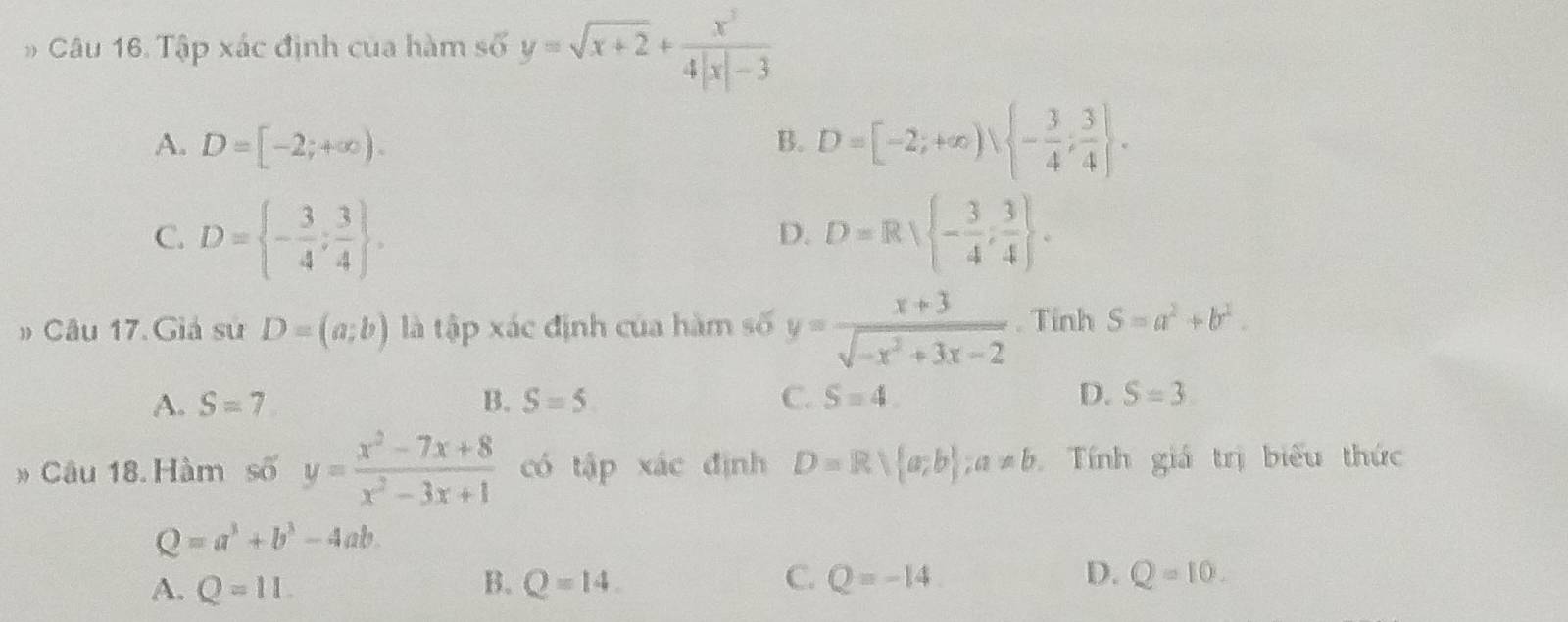 Tập xác định của hàm số y=sqrt(x+2)+ x^3/4|x|-3 
A. D=[-2;+∈fty ). B. D=[-2;+∈fty ),  - 3/4 ; 3/4 .
C. D= - 3/4 ; 3/4 . D=R - 3/4 , 3/4 . 
D.
» Câu 17. Giả sư D=(a;b) là tập xác định của hàm số y= (x+3)/sqrt(-x^2+3x-2) . Tinh S=a^2+b^2.
A. S=7 B. S=5 C. S=4. D. S=3
» Câu 18. Hàm số y= (x^2-7x+8)/x^2-3x+1  có tập xác định D=Rsqrt((a)b ;a!= b Tính giá trị biểu thức
Q=a^3+b^3-4ab.
A. Q=11 B. Q=14. C. Q=-14 D. Q=10.