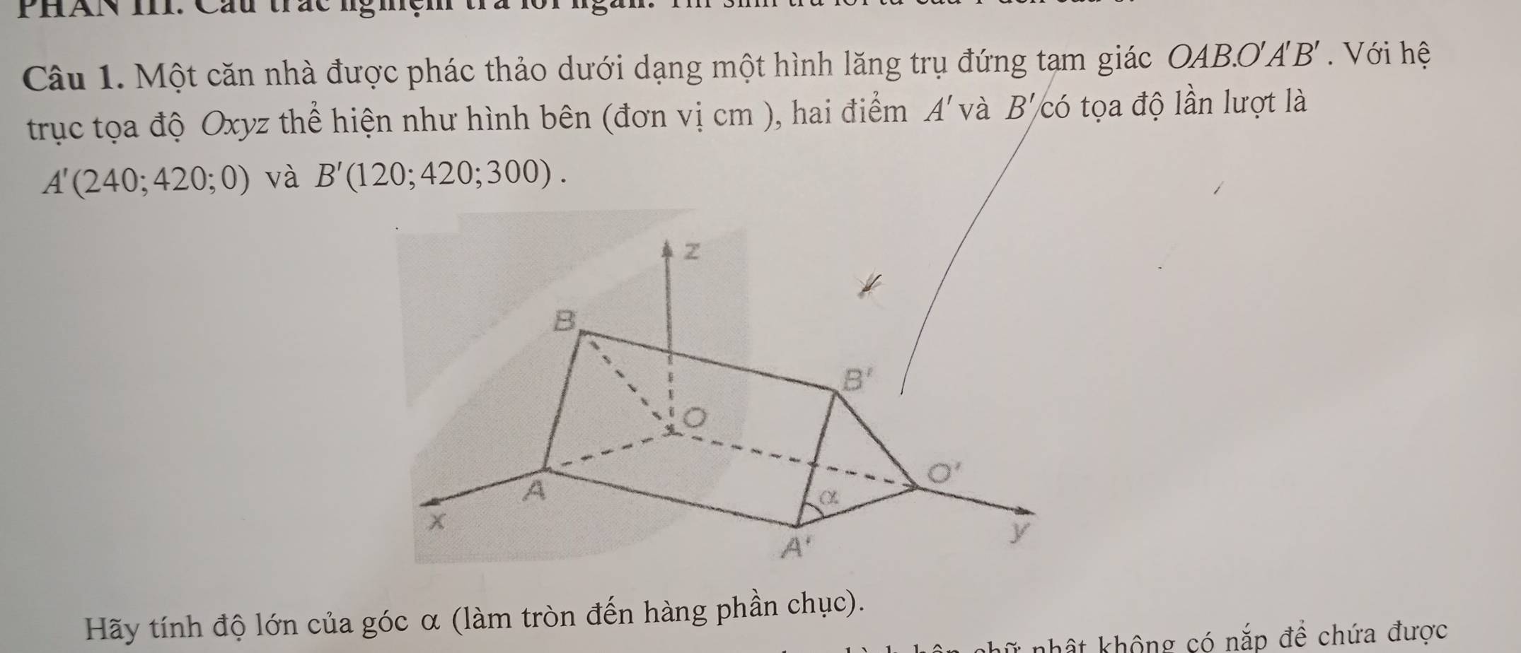 PHAN III. Cầu trắc lgig
Câu 1. Một căn nhà được phác thảo dưới dạng một hình lăng trụ đứng tạm giác OAB.O A'B' Với hệ
trục tọa độ Oxyz thể hiện như hình bên (đơn vị cm ), hai điểm A' và B' có tọa độ lần lượt là
A'(240;420;0) và B'(120;420;300).
Hãy tính độ lớn của góc α (làm tròn đến hàng phần chục).
T* nhật không có nắp để chứa được