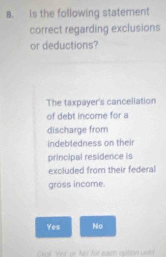 Is the following statement
correct regarding exclusions
or deductions?
The taxpayer's cancellation
of debt income for a
discharge from
indebtedness on their
principal residence is
excluded from their federal
gross income.
Yes No
Click Yes' of 'No for each option unt