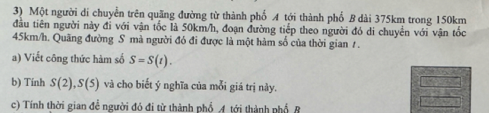 Một người di chuyển trên quãng đường từ thành phố A tới thành phố B dài 375km trong 150km
đầu tiên người này đỉ với vận tốc là 50km/h, đoạn đường tiếp theo người đó di chuyền với vận tốc
45km/h. Quãng đường S mà người đó đi được là một hàm số của thời gian 1 . 
a) Viết công thức hàm số S=S(t). 
b) Tính S(2), S(5) và cho biết ý nghĩa của mỗi giá trị này. 
c) Tính thời gian đề người đó đi từ thành phổ A tới thành phổ B