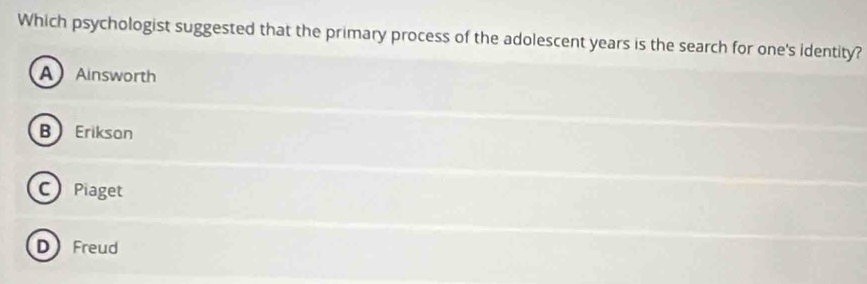 Which psychologist suggested that the primary process of the adolescent years is the search for one's identity?
AAinsworth
B Erikson
C Piaget
D Freud