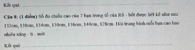 Kết quả_ 
_ 
_ 
_ 
Câu 8: (1 điểm) Số đo chiều cao của 7 bạn trong tổ của Rô - bốt được liệt kê như sau:
132cm, 138cm, 134cm, 130cm, 136cm, 140cm, 128cm. Hỏi trung bình mỗi bạn cao bao 
nhiêu xăng - ti - mét. 
Kết quả:_