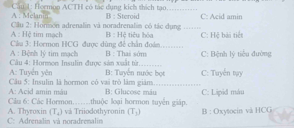 Hormon ACTH có tác dụng kích thích tạo...........
A : Melanin B : Steroid C: Acid amin
Câu 2: Hormon adrenalin và noradrenalin có tác dụng_
A : Hệ tim mạch B : Hệ tiêu hóa C: Hệ bài tiết
* Câu 3: Hormon HCG được dùng đề chần đoán
A : Bệnh lý tim mạch B : Thai sớm C: Bệnh lý tiểu đường
Câu 4: Hormon Insulin được sản xuất từ. 
A: Tuyến yên B: Tuyến nước bọt C: Tuyến tụy
Câu 5: Insulin là hormon có vai trò làm giảm....
A: Acid amin máu B: Glucose máu C: Lipid máu
Câu 6: Các Hormon…….thuộc loại hormon tuyến giáp.
A. Thyroxin (T_4) và Triiodothyronin (T_3) B : Oxytocin và HCG
C: Adrenalin và noradrenalin