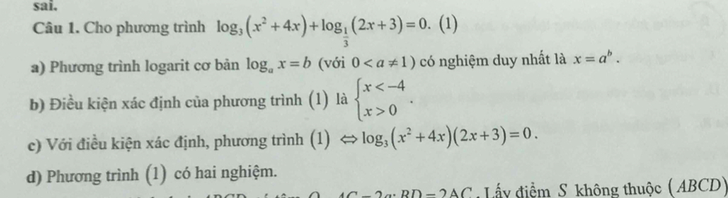 sai. 
Câu 1. Cho phương trình log _3(x^2+4x)+log _ 1/3 (2x+3)=0. (1) 
a) Phương trình logarit cơ bản log _ax=b (với 0 có nghiệm duy nhất là x=a^b. 
b) Điều kiện xác định của phương trình (1) là beginarrayl x 0endarray.. 
c) Với điều kiện xác định, phương trình (1) log _3(x^2+4x)(2x+3)=0. 
d) Phương trình (1) có hai nghiệm.
2a· BD=2AC Lấy điểm S không thuộc ( ABCD)