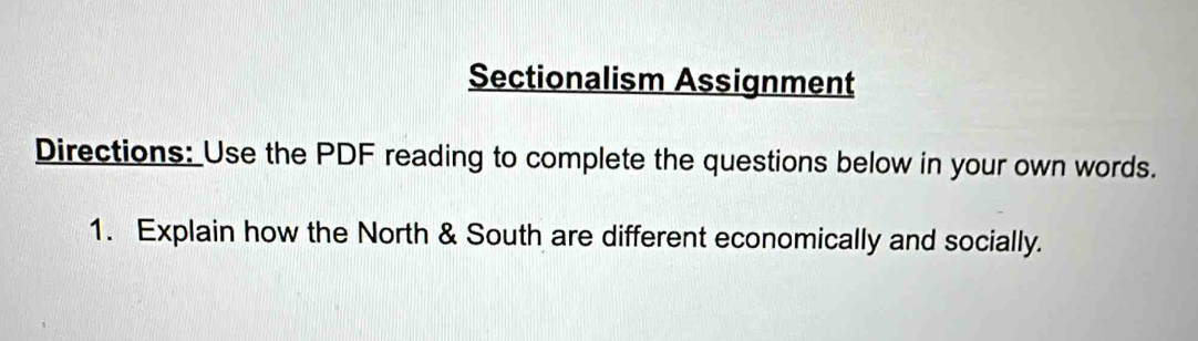 Sectionalism Assignment 
Directions: Use the PDF reading to complete the questions below in your own words. 
1. Explain how the North & South are different economically and socially.