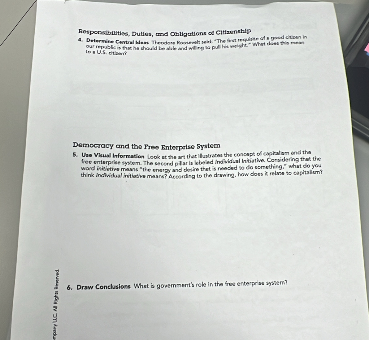 Responsibilities, Duties, and Obligations of Citizenship 
4. Determine Central Ideas Theodore Roosevelt said: “The first requisite of a good citizen in 
our republic is that he should be able and willing to pull his weight." What does this mean 
to a U.S. citizen? 
Democracy and the Free Enterprise System 
5. Use Visual Information Look at the art that illustrates the concept of capitalism and the 
free enterprise syster. The second pillar is labeled Individual Initiative. Considering that the 
word initiative means “the energy and desire that is needed to do something,” what do you 
think individual initiative means? According to the drawing, how does it relate to capitalism? 
6. Draw Conclusions What is government's role in the free enterprise system?