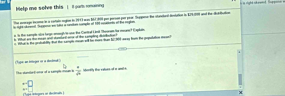 ter 9 
Help me solve this | 8 parts remaining is right-skewed. Suppose w 
The average income in a certain region in 2013 was $67,000 per person per year. Suppose the standard deviation is $29,000 and the distribution 
is right-skewed. Suppose we take a random sample of 100 residents of the region. 
a. Is the sample size large enough to use the Central Limit Theorem for means? Explain. 
b. What are the mean and standard error of the sampling distribution? 
c. What is the probability that the sample mean will be more than $2,900 away from the population mean? 
(Type an integer or a decimal.) 
The standard error of a sample mean is  sigma /sqrt(n)  Identify the values of σ and n.
sigma =□
n=□
(Type integers or decimals ) 
*