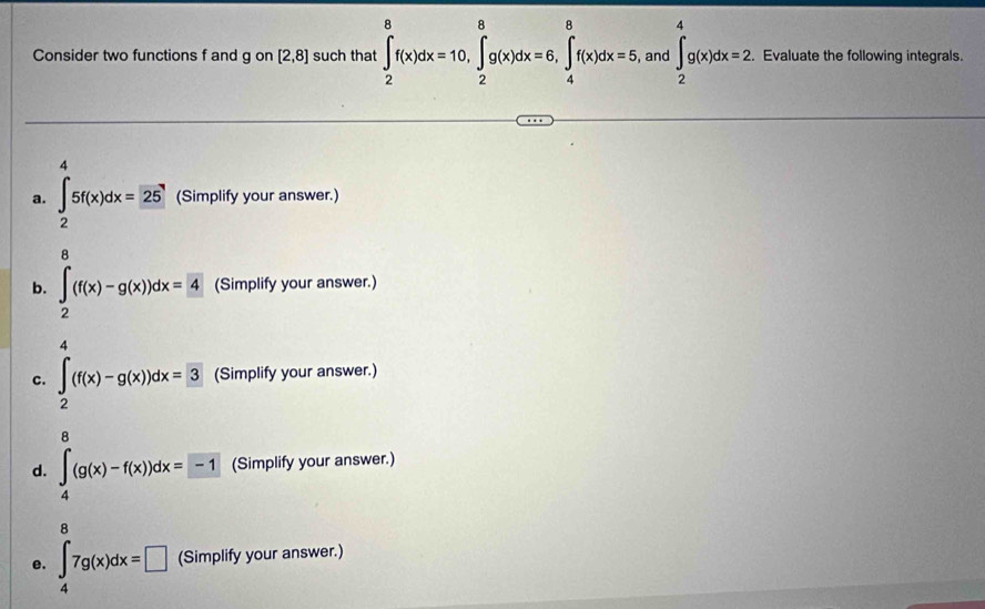 Consider two functions f and g on [2,8] such that ∈t _2^(8f(x)dx=10, ∈tlimits _2^8g(x)dx=6, ∈tlimits _4^8f(x)dx=5 , and ∈t _2^4g(x)dx=2. Evaluate the following integrals. 
4 
a. ∈t _2)5f(x)dx=25 (Simplify your answer.) 

b. ∈tlimits _2^(0(f(x)-g(x))dx= 4) (Simplify your answer.) 
A 
c. ∈tlimits _2^(4(f(x)-g(x))dx=3 (Simplify your answer.) 
A 
d. ∈tlimits _4^a(g(x)-f(x))dx=-1 (Simplify your answer.) 
8 
e. ∈t _4)7g(x)dx=□ (Simplify your answer.)