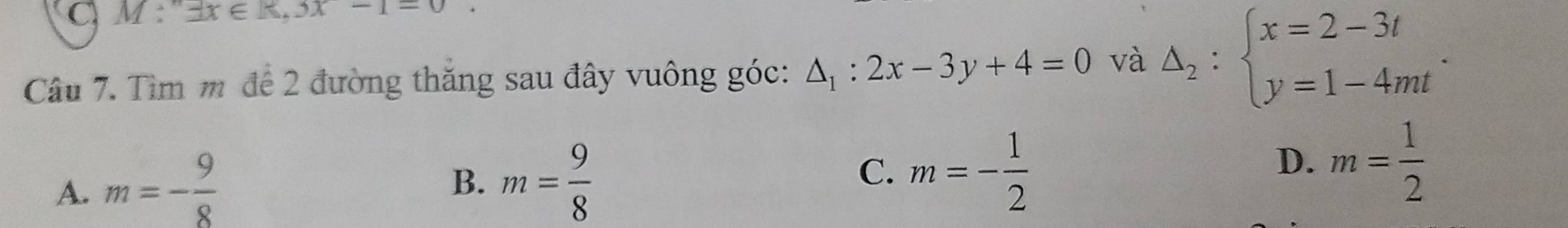 M : exists x∈ R,3x-1=0. 
Câu 7. Tìm m để 2 đường thăng sau đây vuông góc: △ _1:2x-3y+4=0 và Delta _2:beginarrayl x=2-3t y=1-4mtendarray..
A. m=- 9/8 
B. m= 9/8 
C. m=- 1/2 
D. m= 1/2 