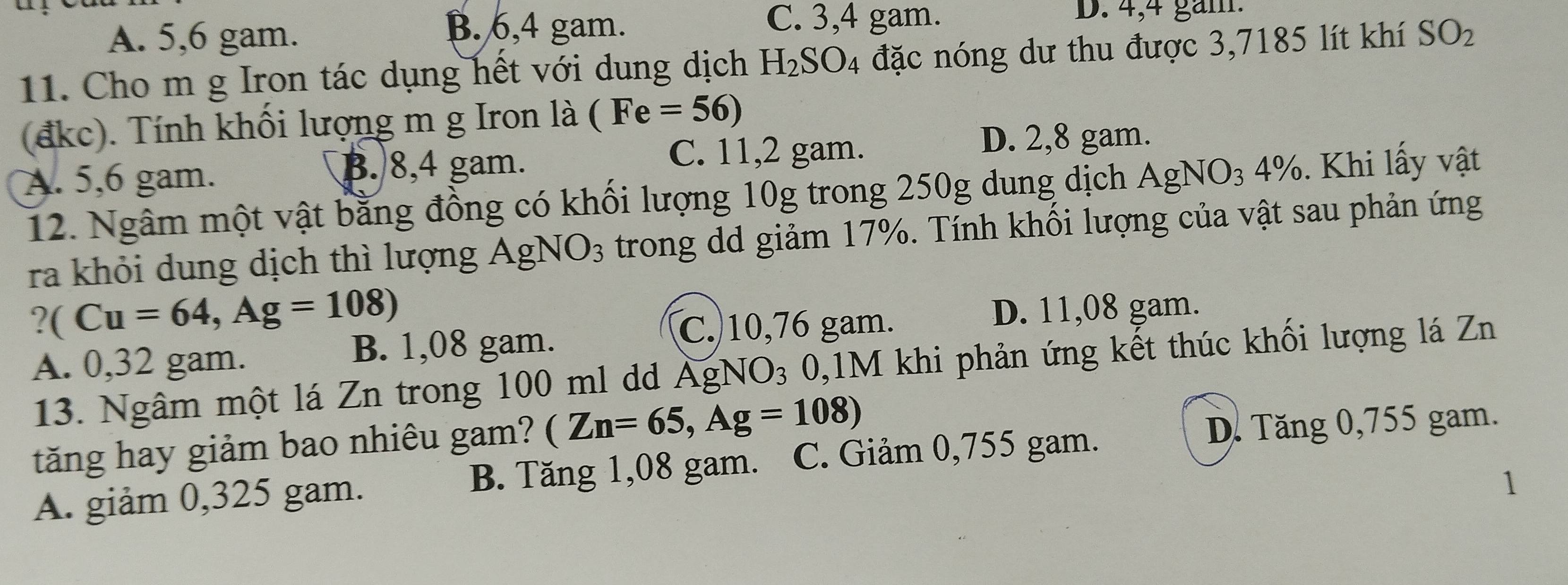 B. 6,4 gam. C. 3, 4 gam.
D. 4,4 gam.
A. 5,6 gam. SO_2
11. Cho m g Iron tác dụng hết với dung dịch H_2SO_4 đặc nóng dư thu được 3,7185 lít khí .
(đkc). Tính khối lượng m g Iron là (Fe=56)
C. 11,2 gam. D. 2,8 gam.
A. 5,6 gam. B. 8,4 gam.
12. Ngâm một vật bằng đồng có khối lượng 10g trong 250g dung dịch AgNO_3; % Khi lấ y vật
ra khỏi dung dịch thì lượng AgNO_3 trong dd giảm 17%. Tính khối lượng của vật sau phản ứng
?(Cu=64, Ag=108)
C. 10,76 gam. D. 11,08 gam.
A. 0,32 gam. B. 1,08 gam.
13. Ngâm một lá Zn trong 100 ml dd AgNO_3 0, 1M khi phản ứng kết thúc khối lượng lá Zn
tăng hay giảm bao nhiêu gam? (Zn=65, Ag=108)
D. Tăng 0,755 gam.
A. giảm 0,325 gam. B. Tăng 1,08 gam. C. Giảm 0,755 gam.
1