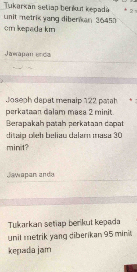 Tukarkan setiap berikut kepada * 2 n
unit metrik yang diberikan 36450
cm kepada km
Jawapan anda 
Joseph dapat menaip 122 patah * 
perkataan dalam masa 2 minit. 
Berapakah patah perkataan dapat 
ditaip oleh beliau dalam masa 30
minit? 
Jawapan anda 
Tukarkan setiap berikut kepada 
unit metrik yang diberikan 95 minit
kepada jam