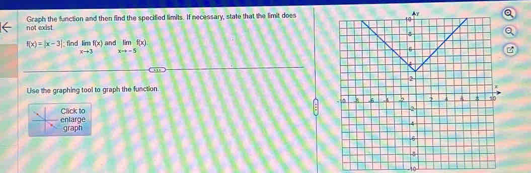 Graph the function and then find the specified limits. If necessary, state that the limit does
not exist
f(x)=|x-3| find limlimits _xto 3f(x) an limlimits _xto -5f(x)
Use the graphing tool to graph the function
Click to
enlarge
graph