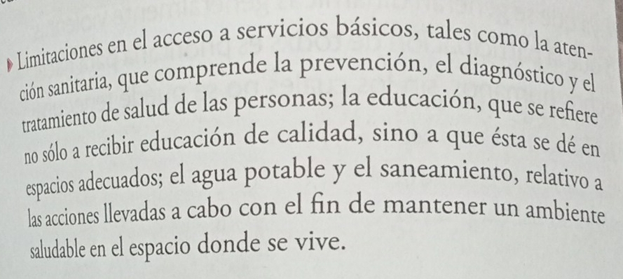 Limitaciones en el acceso a servicios básicos, tales como la aten- 
ción sanitaria, que comprende la prevención, el diagnóstico y el 
tratamiento de salud de las personas; la educación, que se refñiere 
no sólo a recibir educación de calidad, sino a que ésta se dé en 
espacios adecuados; el agua potable y el saneamiento, relativo a 
las acciones llevadas a cabo con el fin de mantener un ambiente 
saludable en el espacio donde se vive.