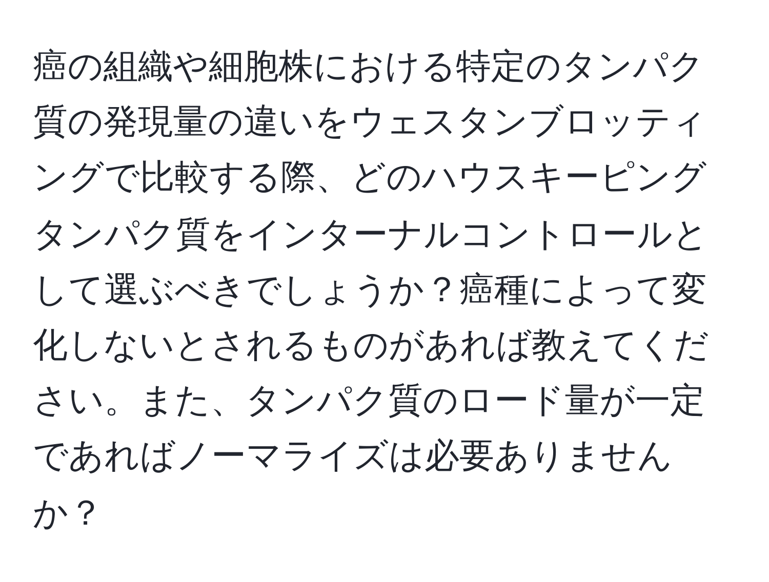 癌の組織や細胞株における特定のタンパク質の発現量の違いをウェスタンブロッティングで比較する際、どのハウスキーピングタンパク質をインターナルコントロールとして選ぶべきでしょうか？癌種によって変化しないとされるものがあれば教えてください。また、タンパク質のロード量が一定であればノーマライズは必要ありませんか？