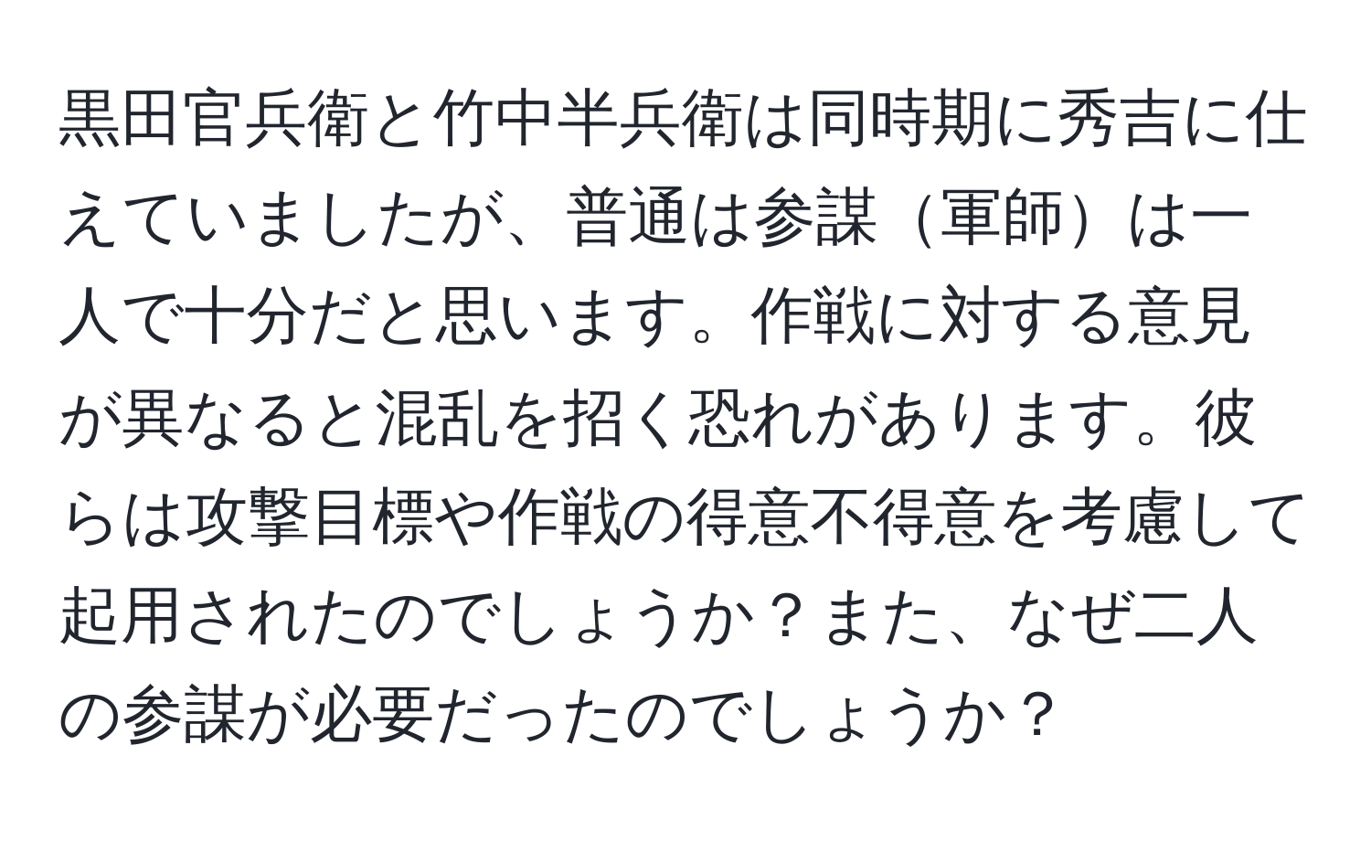 黒田官兵衛と竹中半兵衛は同時期に秀吉に仕えていましたが、普通は参謀軍師は一人で十分だと思います。作戦に対する意見が異なると混乱を招く恐れがあります。彼らは攻撃目標や作戦の得意不得意を考慮して起用されたのでしょうか？また、なぜ二人の参謀が必要だったのでしょうか？