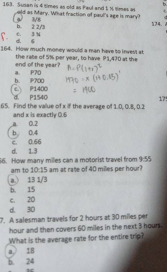 Susan is 4 times as old as Paul and 1 ½ times as C.
old as Mary. What fraction of paul's age is mary? d
3 3/8
b. 2 2/3 174.
c. 3 %
d. 6
164. How much money would a man have to invest at
the rate of 5% per year, to have P1,470 at the
end of the year?
a. P70
b. P700
c. P1400
d. P1540 175
65. Find the value of x if the average of 1.0, 0.8, 0.2
and x is exactly 0.6
a. 0.2
b. 0.4
c. 0.66
d. 1.3
6. How many miles can a motorist travel from 9:55
am to 10:15 am at rate of 40 miles per hour?
a.) 13 1/3
b. 15
c. 20
d. 30
7. A salesman travels for 2 hours at 30 miles per
hour and then covers 60 miles in the next 3 hours.
What is the average rate for the entire trip?
a.) 18
b. 24