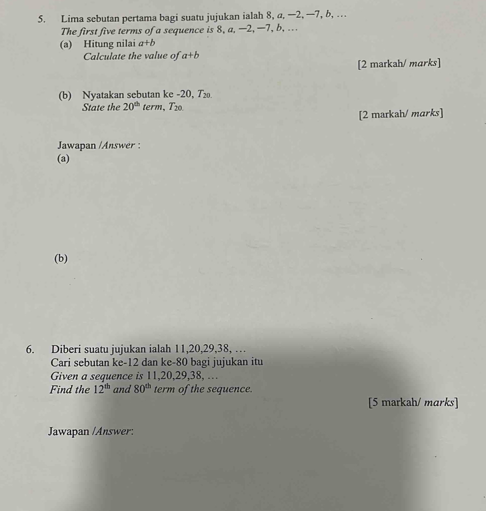 Lima sebutan pertama bagi suatu jujukan ialah 8, a, —2, —7, b, … 
The first five terms of a sequence is 8, a, —2, —7, b, ... 
(a) Hitung nilai a+b
Calculate the value of a+b
[2 markah/ marks] 
(b) Nyatakan sebutan ke -20, T₂₀. 
State the 20^(th) term, T_20. 
[2 markah/ marks] 
Jawapan /Answer : 
(a) 
(b) 
6. Diberi suatu jujukan ialah 11, 20, 29, 38, … 
Cari sebutan ke -12 dan ke -80 bagi jujukan itu 
Given a sequence is 11, 20, 29, 38, …. 
Find the 12^(th) and 80^(th) term of the sequence. 
[5 markah/ marks] 
Jawapan /Answer: