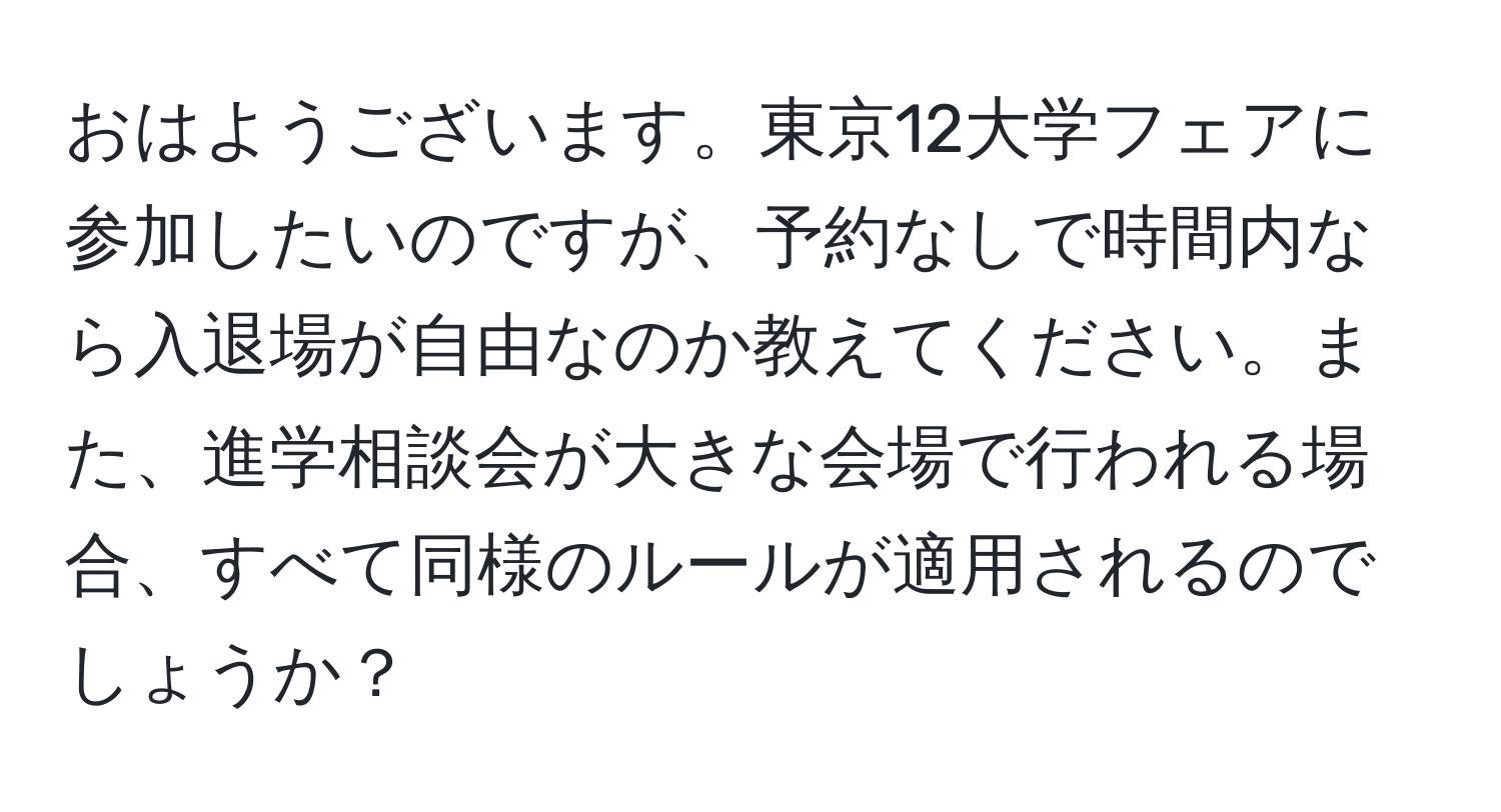 おはようございます。東京12大学フェアに参加したいのですが、予約なしで時間内なら入退場が自由なのか教えてください。また、進学相談会が大きな会場で行われる場合、すべて同様のルールが適用されるのでしょうか？