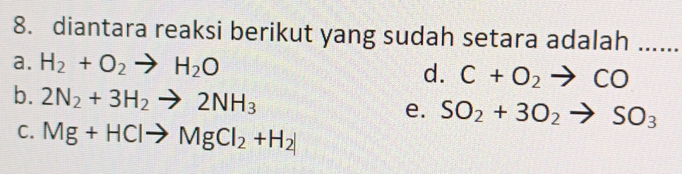 diantara reaksi berikut yang sudah setara adalah …....
a. H_2+O_2to H_2O d. C+O_2to CO
b. 2N_2+3H_2to 2NH_3 e. SO_2+3O_2to SO_3
C. Mg+HClto MgCl_2+H_2