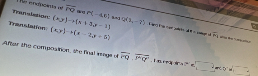 The endpoints of overline PQ are P(-4,6)
Translation: (x,y)to (x+3y-1) and Q(3,-7). Find the endpoints of the image of overline PQ
Translation: (x,y)to (x-2,y+5)
。 
after the composition. 
After the composition, the final image of overline PQ, overline P''Q'' , has endpoints P'' a □ and Q'' a □