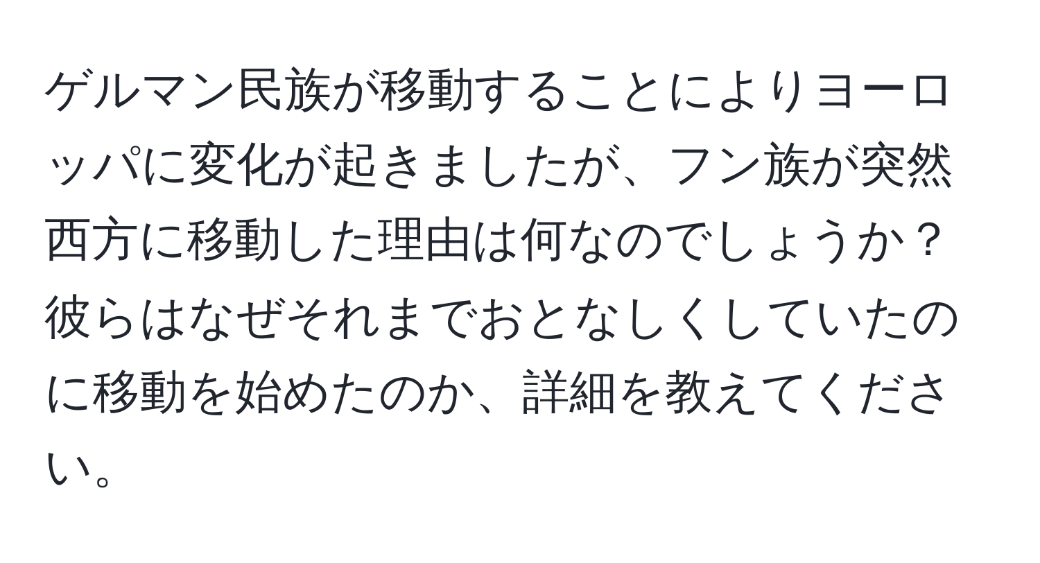 ゲルマン民族が移動することによりヨーロッパに変化が起きましたが、フン族が突然西方に移動した理由は何なのでしょうか？彼らはなぜそれまでおとなしくしていたのに移動を始めたのか、詳細を教えてください。