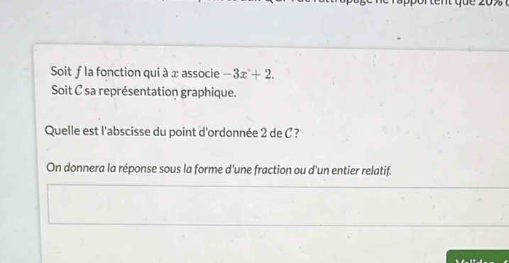 Soit f la fonction qui à x associe -3x+2. 
Soit C sa représentation graphique. 
Quelle est l'abscisse du point d'ordonnée 2 de C ? 
On donnera la réponse sous la forme d'une fraction ou d'un entier relatif.