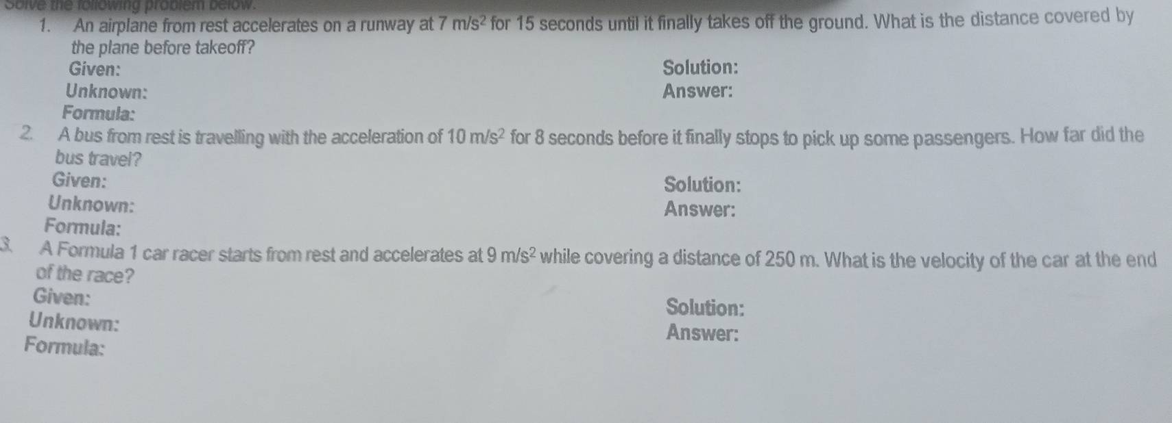 Solve the following problem below.
1. An airplane from rest accelerates on a runway at 7m/s^2 for 15 seconds until it finally takes off the ground. What is the distance covered by
the plane before takeoff?
Given: Solution:
Unknown: Answer:
Formula:
2. A bus from rest is travelling with the acceleration of 10m/s^2 for 8 seconds before it finally stops to pick up some passengers. How far did the
bus travel?
Given: Solution:
Unknown:
Answer:
Formula:
3. A Formula 1 car racer starts from rest and accelerates at 9m/s^2 while covering a distance of 250 m. What is the velocity of the car at the end
of the race?
Given: Solution:
Unknown:
Answer:
Formula: