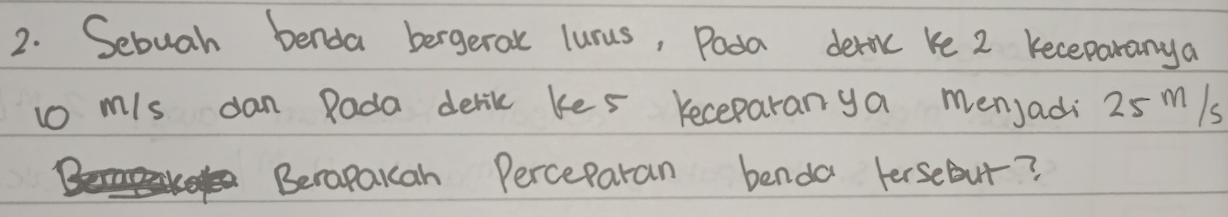 Sebuah benda bergeral lunus, Poda deric ke 2 Keceparanya 
to mis dan Rada derik kes receparanya menjadi 25 m/s
Berapakah Perceparan benda FerseBut?