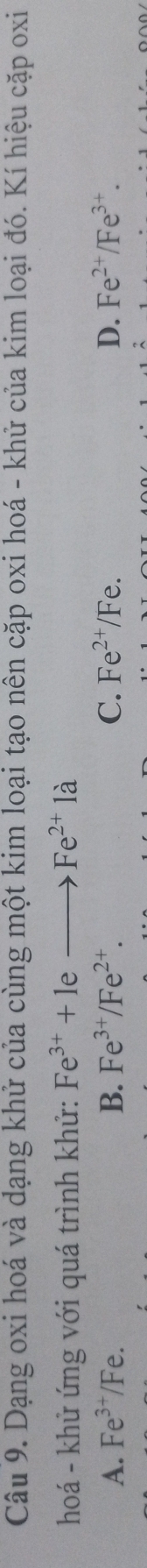Dạng oxi hoá và dạng khử của cùng một kim loại tạo nên cặp oxi hoá - khử của kim loại đó. Kí hiệu cặp oxi
hoá - khử ứng với quá trình khử: Fe^(3+)+1eto Fe^(2+)1a
A. Fe^(3+)/Fe B. Fe^(3+)/Fe^(2+). C. Fe^(2+)/Fe. D. Fe^(2+)/Fe^(3+).
