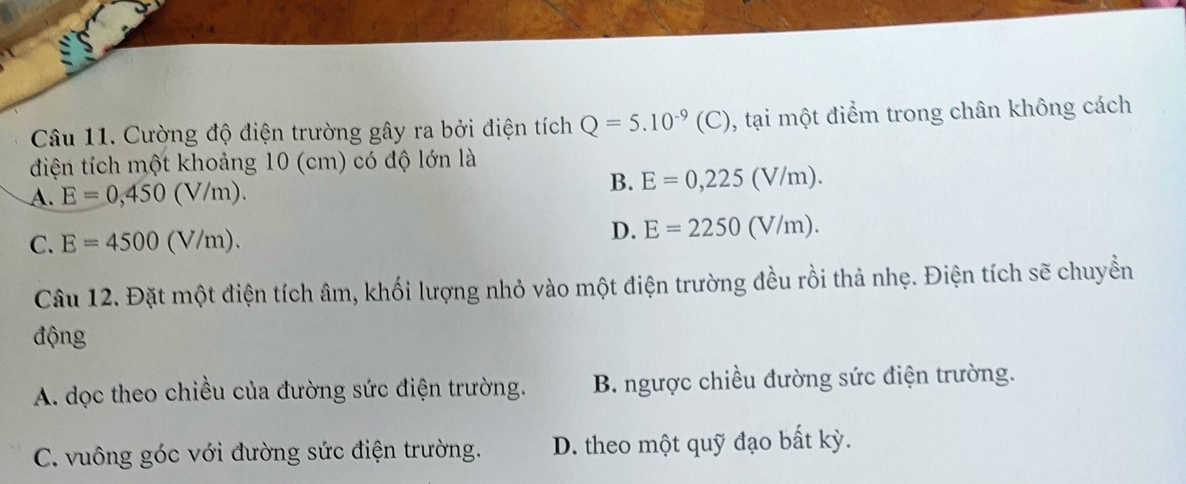 Cường độ điện trường gây ra bởi điện tích Q=5.10^(-9)(C) , tại một điểm trong chân không cách
đdiện tích một khoảng 10 (cm) có độ lớn là
A. E=0,450(V/m). B. E=0,225(V/m).
C. E=4500(V/m).
D. E=2250(V/m). 
Câu 12. Đặt một điện tích âm, khối lượng nhỏ vào một điện trường đều rồi thả nhẹ. Điện tích sẽ chuyền
động
A. dọc theo chiều của đường sức điện trường. B. ngược chiều đường sức điện trường.
C. vuông góc với đường sức điện trường. D. theo một quỹ đạo bất kỳ.