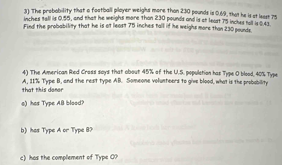 The probability that a football player weighs more than 230 pounds is 0.69, that he is at least 75
inches tall is 0.55, and that he weighs more than 230 pounds and is at least 75 inches tall is 0.43. 
Find the probability that he is at least 75 inches tall if he weighs more than 230 pounds. 
4) The American Red Cross says that about 45% of the U.S. population has Type O blood, 40% Type 
A, 11% Type B, and the rest type AB. Someone volunteers to give blood, what is the probability 
that this donor 
a) has Type AB blood? 
b) has Type A or Type B? 
c) has the complement of Type O?