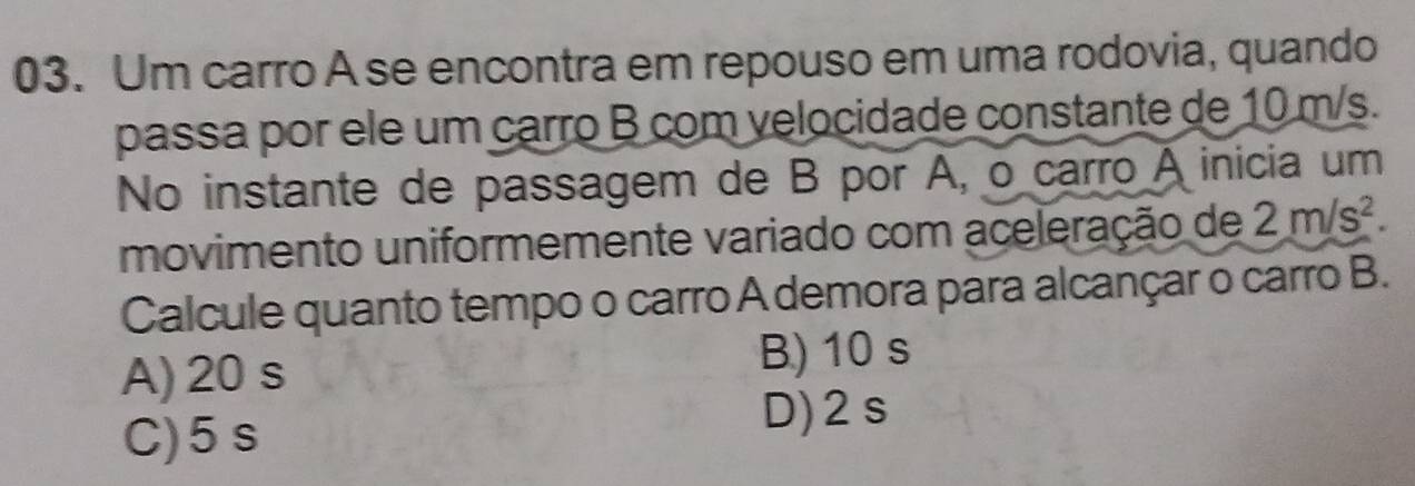 Um carro A se encontra em repouso em uma rodovia, quando
passa por ele um carro B com velocidade constante de 10 m/s.
No instante de passagem de B por A, o carro A inicia um
movimento uniformemente variado com aceleração de 2m/s^2. 
Calcule quanto tempo o carro A demora para alcançar o carro B.
A) 20 s
B) 10 s
C) 5 s
D) 2s